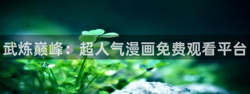 漫画之家下载安装：武炼巅峰：超人气漫画免费观看平台